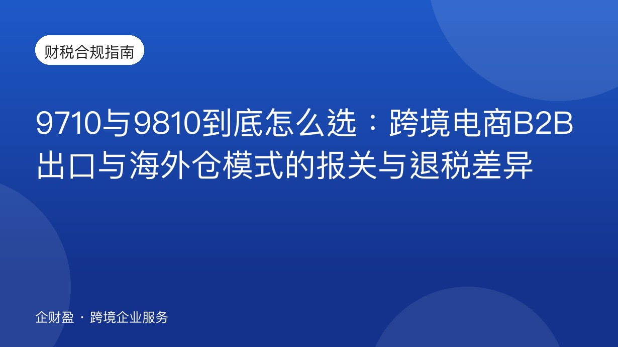 9710与9810到底怎么选：跨境电商B2B出口与海外仓模式的报关与退税差异
